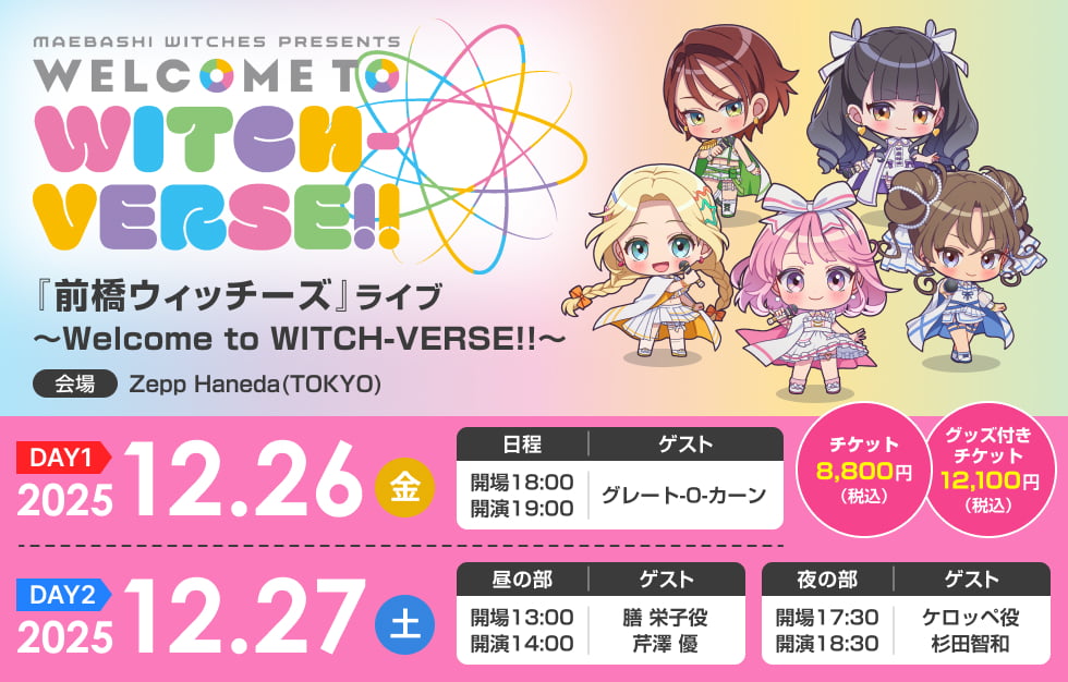 『前橋ウィッチーズ』ライブ ～Welcome to WITCH-VERSE!!～ (DAY1) 2025年12月26日（金）18:00開場／19:00開演 ゲスト：グレート-O-カーン (DAY2)2025年12月27日（土）［昼の部］13:00開場／14:00開演 ゲスト：膳 栄子役　芹澤 優 ［夜の部］17:30開場／18:30開演 ゲスト：ケロッペ役 杉田智和 チケット 8,800円（税込）グッズ付きチケット 12,100円（税込） (会場)Zepp Haneda(TOKYO)