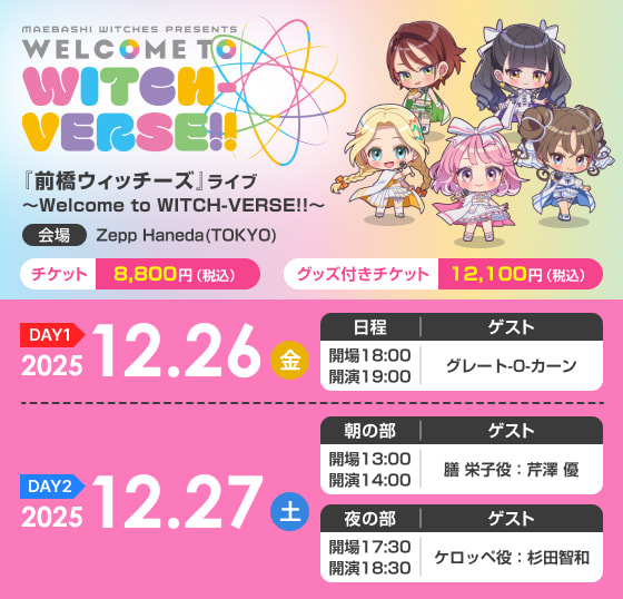 『前橋ウィッチーズ』ライブ ～Welcome to WITCH-VERSE!!～ (DAY1) 2025年12月26日（金）18:00開場／19:00開演 ゲスト：グレート-O-カーン (DAY2)2025年12月27日（土）［昼の部］13:00開場／14:00開演 ゲスト：膳 栄子役　芹澤 優 ［夜の部］17:30開場／18:30開演 ゲスト：ケロッペ役 杉田智和 チケット 8,800円（税込）グッズ付きチケット 12,100円（税込） (会場)Zepp Haneda(TOKYO)
