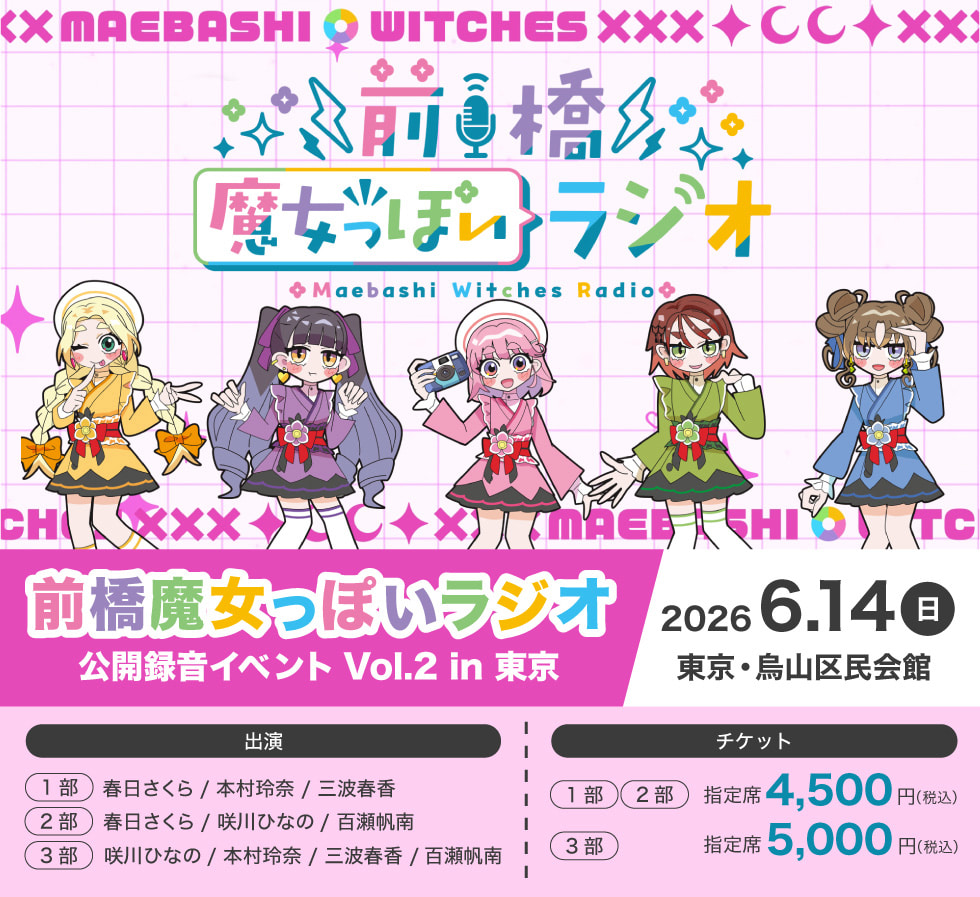 前橋魔女っぽいラジオ 公開録音イベント Vol.2 in 東京 2026年6月14日（日）東京・烏山区民会館 出演 (1部)春日さくら／本村玲奈／三波春香 (2部)春日さくら／咲川ひなの／百瀬帆南 (3部)咲川ひなの／本村玲奈／三波春香／百瀬帆南 チケット (1部)・(2部) 指定席 4,500円（税込） (3部) 指定席 5,000円（税込）
