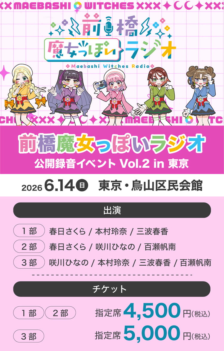 前橋魔女っぽいラジオ 公開録音イベント Vol.2 in 東京 2026年6月14日（日）東京・烏山区民会館 出演 (1部)春日さくら／本村玲奈／三波春香 (2部)春日さくら／咲川ひなの／百瀬帆南 (3部)咲川ひなの／本村玲奈／三波春香／百瀬帆南 チケット (1部)・(2部) 指定席 4,500円（税込） (3部) 指定席 5,000円（税込）