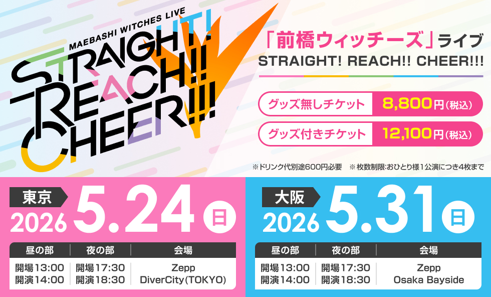 『前橋ウィッチーズ』ライブ STRAIGHT! REACH!! CHEER!!!＜東京＞　2026年5月24日（日）Zepp DiverCity(TOKYO)［昼の部］13:00開場／14:00開演［夜の部］17:30開場／18:30開演＜大阪＞　2026年5月31日（日）Zepp Osaka Bayside［昼の部］13:00開場／14:00開演　［夜の部］17:30開場／18:30開演【チケット】グッズ無しチケット　8,800円（税込）グッズ付きチケット 12,100円（税込み）※ドリンク代別途600円必要※枚数制限：おひとり様1公演につき4枚まで