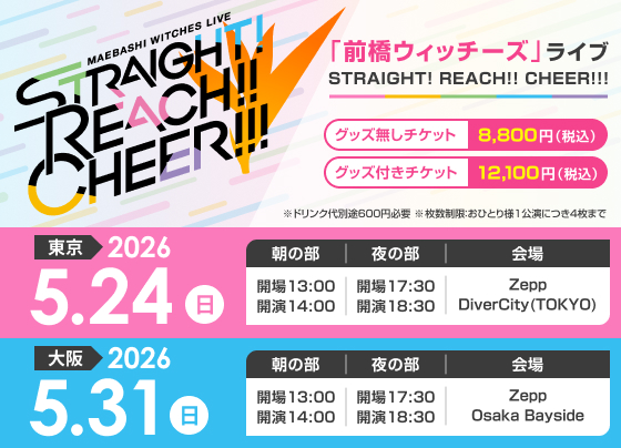 『前橋ウィッチーズ』ライブ STRAIGHT! REACH!! CHEER!!!＜東京＞　2026年5月24日（日）Zepp DiverCity(TOKYO)［昼の部］13:00開場／14:00開演［夜の部］17:30開場／18:30開演＜大阪＞　2026年5月31日（日）Zepp Osaka Bayside［昼の部］13:00開場／14:00開演　［夜の部］17:30開場／18:30開演【チケット】グッズ無しチケット　8,800円（税込）グッズ付きチケット 12,100円（税込み）※ドリンク代別途600円必要※枚数制限：おひとり様1公演につき4枚まで