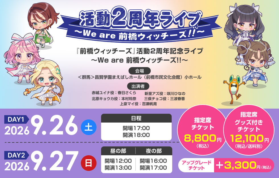 『前橋ウィッチーズ』活動2周年記念ライブ ～We are 前橋ウィッチーズ！！～ ＜DAY1＞2026年9月26日（土）17:00開場／18:00開演＜DAY2＞2026年9月27日（日）［昼の部］12:00開場／13:00開演［夜の部］16:00開場／17:00開演 ＜群馬＞昌賢学園まえばしホール（前橋市民文化会館）小ホール 赤城ユイナ役：春日さくら 新里アズ役：咲川ひなの 北原キョウカ役：本村玲奈 三俣チョコ役：三波春香 上泉マイ役：百瀬帆南 指定席　グッズ付きチケット 12,100円（税込／送料別） 指定席　チケット 8,800円（税込） アップグレードチケット ＋3,300円（税込）