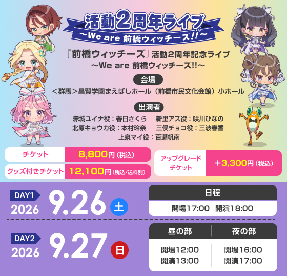 『前橋ウィッチーズ』活動2周年記念ライブ ～We are 前橋ウィッチーズ！！～ ＜DAY1＞2026年9月26日（土）17:00開場／18:00開演＜DAY2＞2026年9月27日（日）［昼の部］12:00開場／13:00開演［夜の部］16:00開場／17:00開演 ＜群馬＞昌賢学園まえばしホール（前橋市民文化会館）小ホール 赤城ユイナ役：春日さくら 新里アズ役：咲川ひなの 北原キョウカ役：本村玲奈 三俣チョコ役：三波春香 上泉マイ役：百瀬帆南 指定席　グッズ付きチケット 12,100円（税込／送料別） 指定席　チケット 8,800円（税込） アップグレードチケット ＋3,300円（税込）