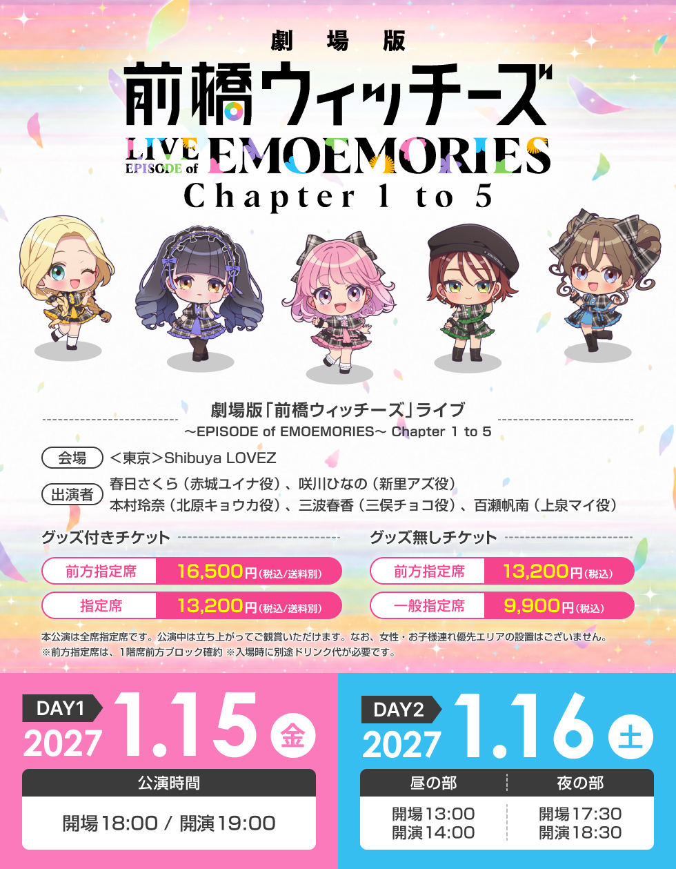 劇場版『前橋ウィッチーズ』ライブ ～EPISODE of EMOEMORIES～ Chapter 1 to 5 【会場】＜東京＞Shibuya LOVEZ【日時】＜DAY1＞2027年1月15日（金）18:00開場／19:00開演 ＜DAY2＞2027年1月16日（土）［昼の部］13:00開場／14:00開演［夜の部］17:30開場／18:30開演【チケット】本公演は全席指定席です。公演中は立ち上がってご観賞いただけます。なお、女性・お子様連れ優先エリアの設置はございません。※入場時に別途ドリンク代が必要です。※前方指定席は、1階席前方ブロック確約 ● グッズ付き・前方指定席 16,500円（税込／送料別）・指定席 13,200円（税込／送料別）● グッズ無し・前方指定席 13,200円（税込）・一般指定席 9,900円（税込）【出演者】前橋ウィッチーズ春日さくら（赤城ユイナ役）、咲川ひなの（新里アズ役）、本村玲奈（北原キョウカ役）、三波春香（三俣チョコ役）、百瀬帆南（上泉マイ役）