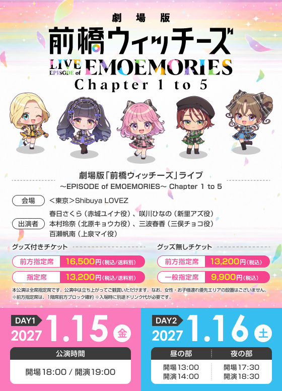 劇場版『前橋ウィッチーズ』ライブ ～EPISODE of EMOEMORIES～ Chapter 1 to 5 【会場】＜東京＞Shibuya LOVEZ【日時】＜DAY1＞2027年1月15日（金）18:00開場／19:00開演 ＜DAY2＞2027年1月16日（土）［昼の部］13:00開場／14:00開演［夜の部］17:30開場／18:30開演【チケット】本公演は全席指定席です。公演中は立ち上がってご観賞いただけます。なお、女性・お子様連れ優先エリアの設置はございません。※入場時に別途ドリンク代が必要です。※前方指定席は、1階席前方ブロック確約 ● グッズ付き・前方指定席 16,500円（税込／送料別）・指定席 13,200円（税込／送料別）● グッズ無し・前方指定席 13,200円（税込）・一般指定席 9,900円（税込）【出演者】前橋ウィッチーズ春日さくら（赤城ユイナ役）、咲川ひなの（新里アズ役）、本村玲奈（北原キョウカ役）、三波春香（三俣チョコ役）、百瀬帆南（上泉マイ役）